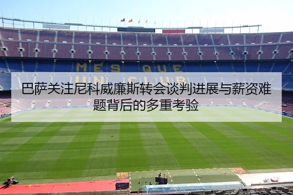 巴萨关注尼科威廉斯转会谈判进展与薪资难题背后的多重考验