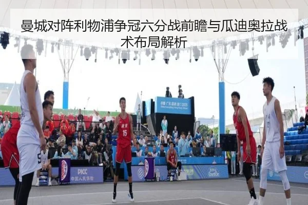 曼城对阵利物浦争冠六分战前瞻与瓜迪奥拉战术布局解析