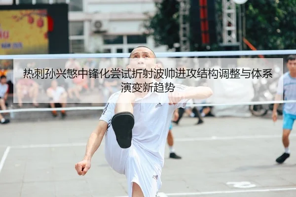 热刺孙兴慜中锋化尝试折射波帅进攻结构调整与体系演变新趋势
