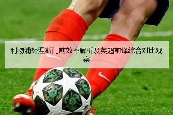 利物浦努涅斯门前效率解析及英超前锋综合对比观察
