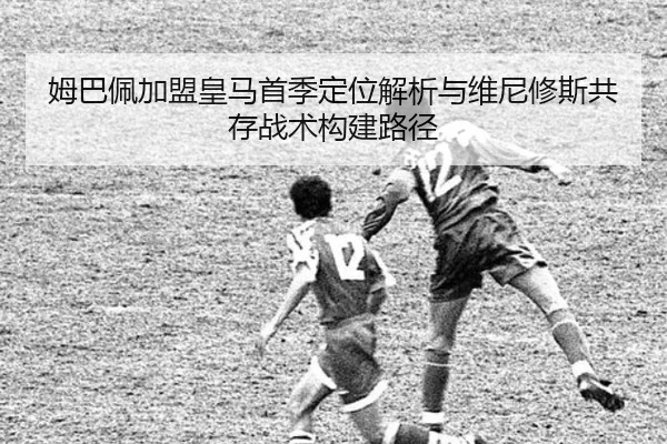 姆巴佩加盟皇马首季定位解析与维尼修斯共存战术构建路径