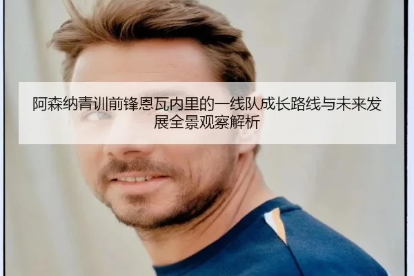 阿森纳青训前锋恩瓦内里的一线队成长路线与未来发展全景观察解析