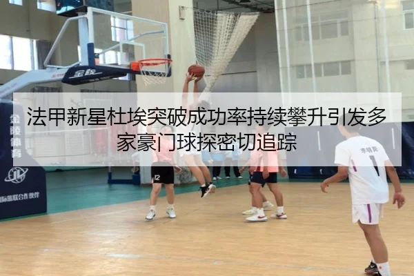 法甲新星杜埃突破成功率持续攀升引发多家豪门球探密切追踪