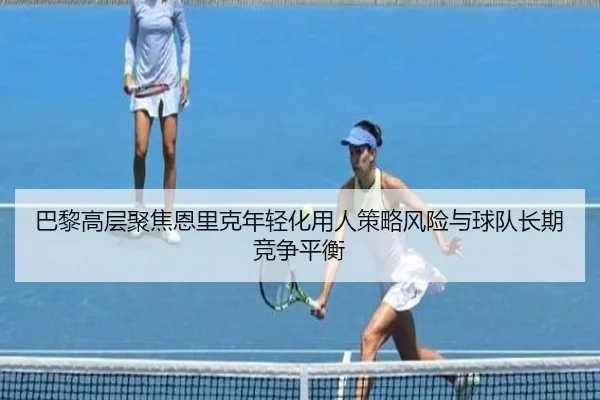 巴黎高层聚焦恩里克年轻化用人策略风险与球队长期竞争平衡
