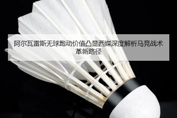 阿尔瓦雷斯无球跑动价值凸显西媒深度解析马竞战术革新路径